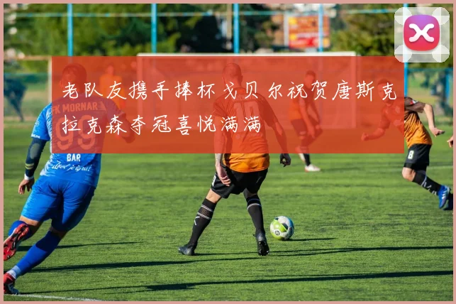 老队友携手捧杯戈贝尔祝贺唐斯克拉克森夺冠喜悦满满