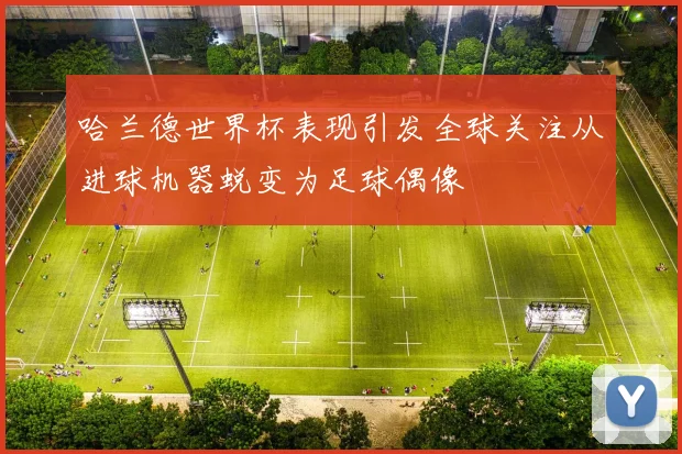 哈兰德世界杯表现引发全球关注从进球机器蜕变为足球偶像