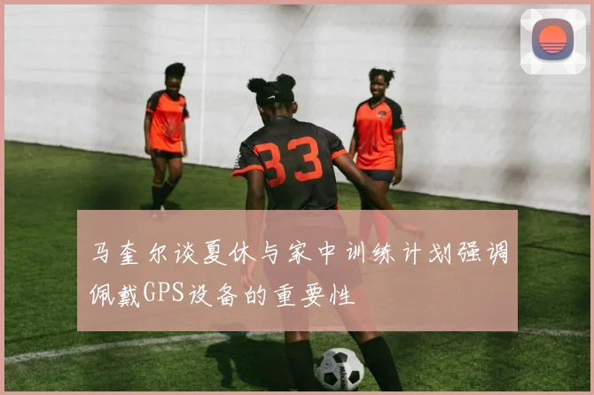 马奎尔谈夏休与家中训练计划强调佩戴GPS设备的重要性