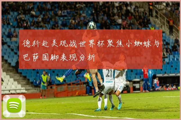 德科赴美观战世界杯聚焦小蜘蛛与巴萨国脚表现分析
