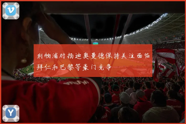 利物浦对扬迪奥曼德保持关注面临拜仁和巴黎等豪门竞争