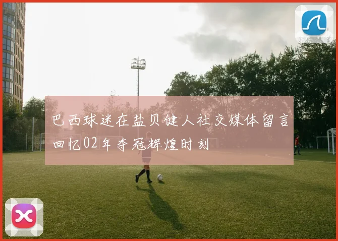 巴西球迷在盐贝健人社交媒体留言回忆02年夺冠辉煌时刻