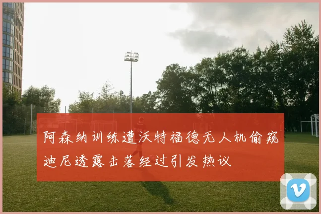 阿森纳训练遭沃特福德无人机偷窥迪尼透露击落经过引发热议