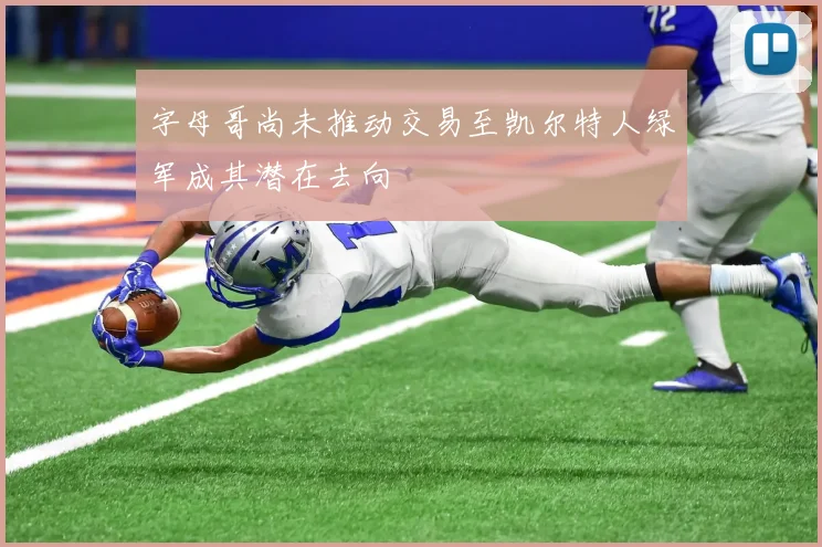 字母哥尚未推动交易至凯尔特人绿军成其潜在去向