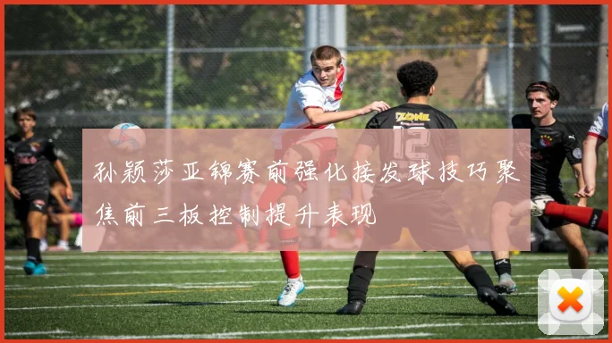 孙颖莎亚锦赛前强化接发球技巧聚焦前三板控制提升表现