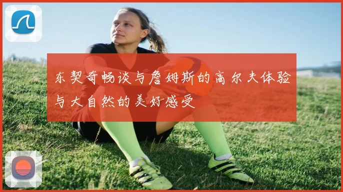 东契奇畅谈与詹姆斯的高尔夫体验与大自然的美好感受