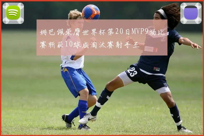姆巴佩荣膺世界杯第20日MVP9场比赛斩获10球成淘汰赛射手王