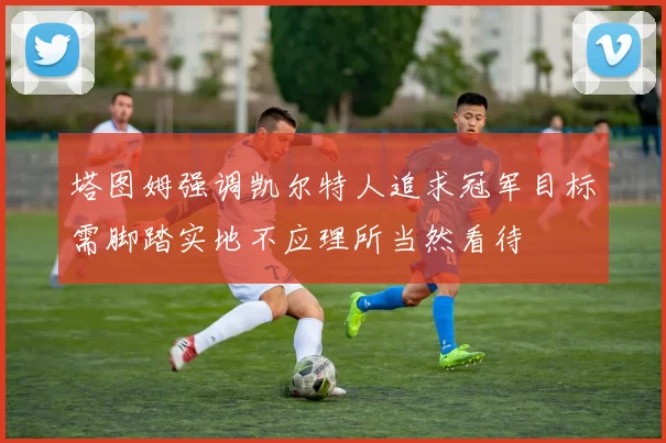 塔图姆强调凯尔特人追求冠军目标需脚踏实地不应理所当然看待