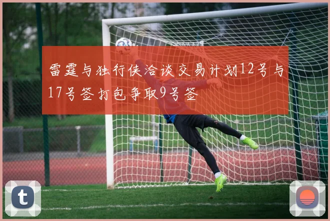 雷霆与独行侠洽谈交易计划12号与17号签打包争取9号签