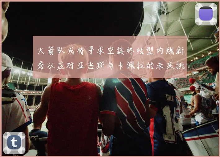 火箭队或将寻求空接终结型内线新秀以应对亚当斯与卡佩拉的未来挑战