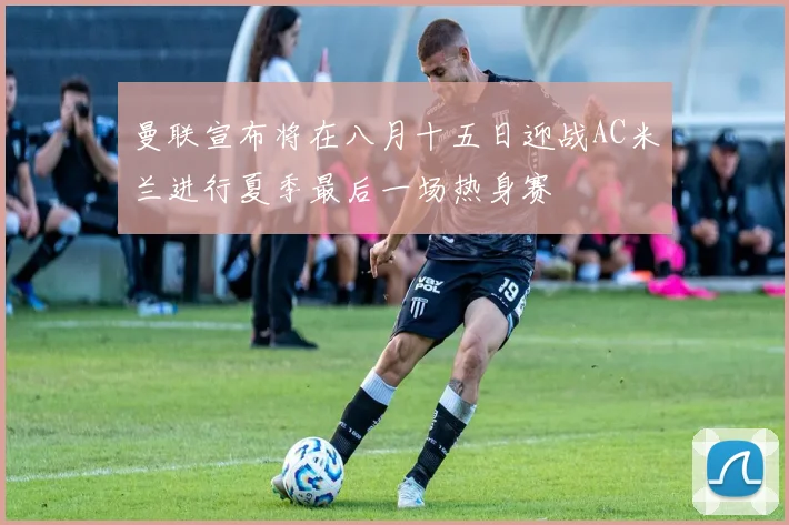曼联宣布将在八月十五日迎战AC米兰进行夏季最后一场热身赛