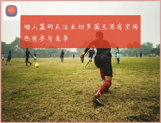 湖人篮网关注米切罗国王若有空间也将参与竞争