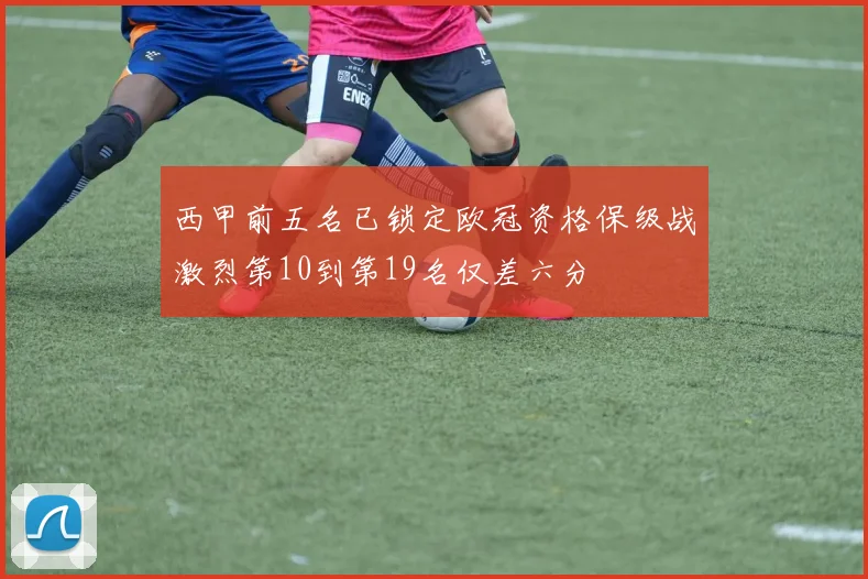 西甲前五名已锁定欧冠资格保级战激烈第10到第19名仅差六分