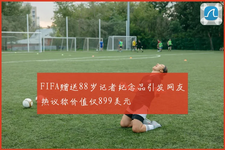 FIFA赠送88岁记者纪念品引发网友热议称价值仅899美元