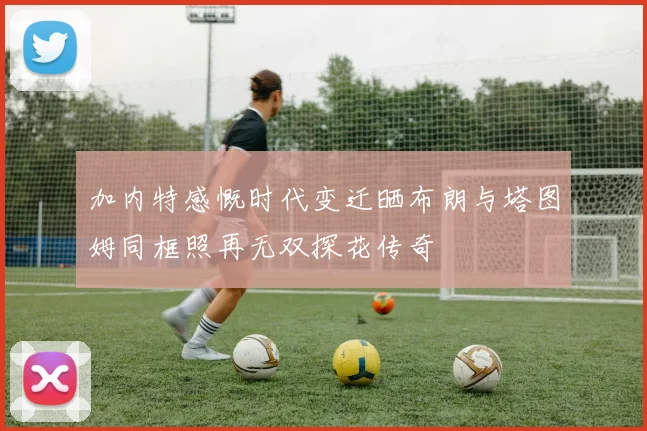 加内特感慨时代变迁晒布朗与塔图姆同框照再无双探花传奇