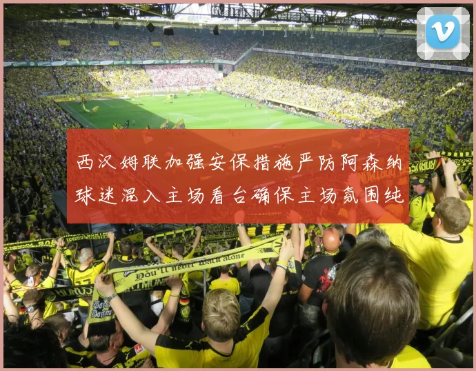 西汉姆联加强安保措施严防阿森纳球迷混入主场看台确保主场氛围纯粹