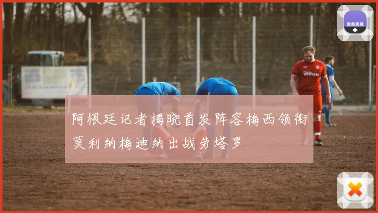 阿根廷记者揭晓首发阵容梅西领衔莫利纳梅迪纳出战劳塔罗