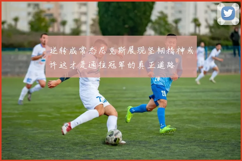 逆转成常态尼克斯展现坚韧精神或许这才是通往冠军的真正道路