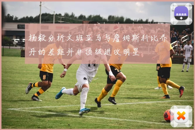 杨毅分析文班亚马与詹姆斯科比乔丹的差距并非顶级进攻明星