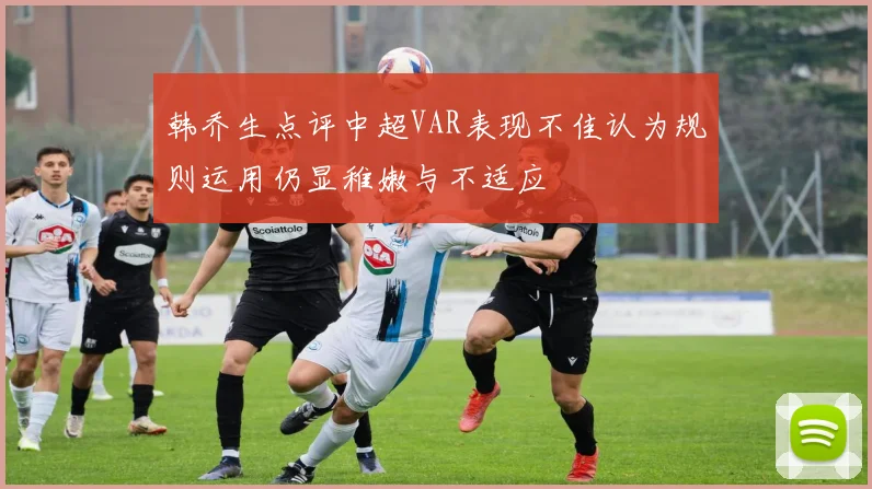 韩乔生点评中超VAR表现不佳认为规则运用仍显稚嫩与不适应