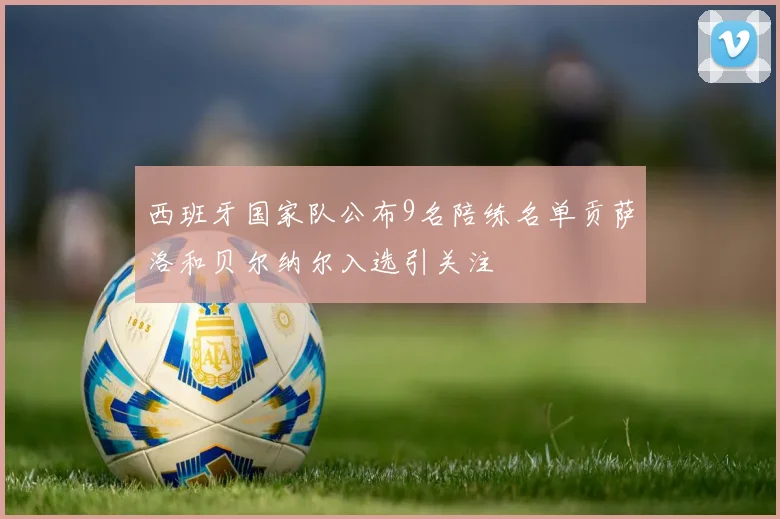 西班牙国家队公布9名陪练名单贡萨洛和贝尔纳尔入选引关注