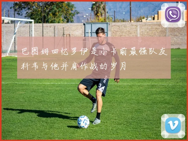 巴图姆回忆罗伊是小卡前最强队友科韦与他并肩作战的岁月